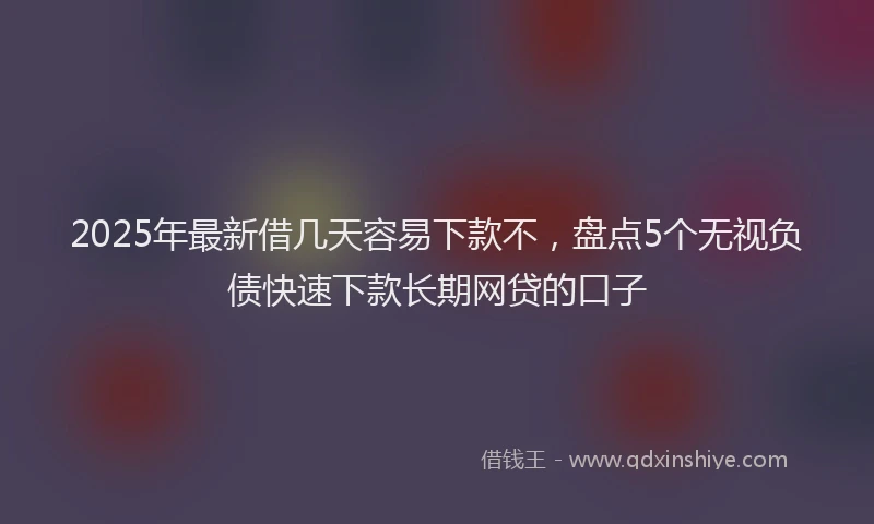 2025年最新借几天容易下款不，盘点5个无视负债快速下款长期网贷的口子