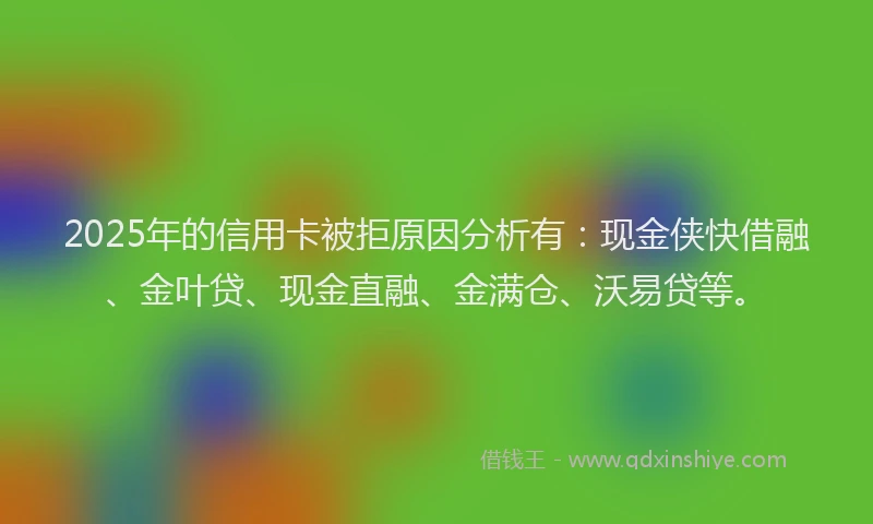 2025年的信用卡被拒原因分析有:现金侠快借融、金叶贷、现金直融、金满仓、沃易贷等。