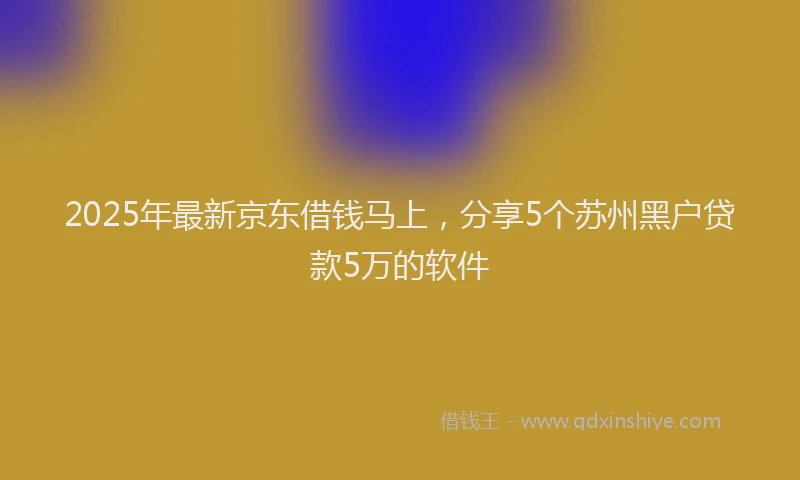 2025年最新京东借钱马上，分享5个苏州黑户贷款5万的软件