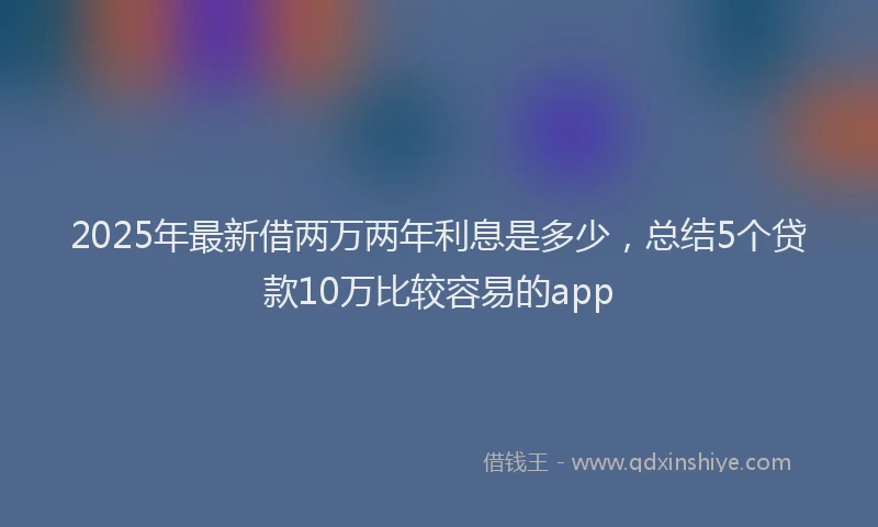 2025年最新借两万两年利息是多少，总结5个贷款10万比较容易的app