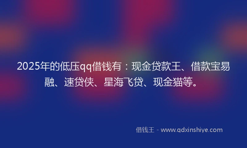 2025年的低压qq借钱有：现金贷款王、借款宝易融、速贷侠、星海飞贷、现金猫等。