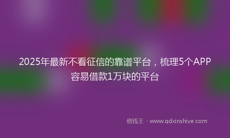 2025年最新不看征信的靠谱平台，梳理5个APP容易借款1万块的平台