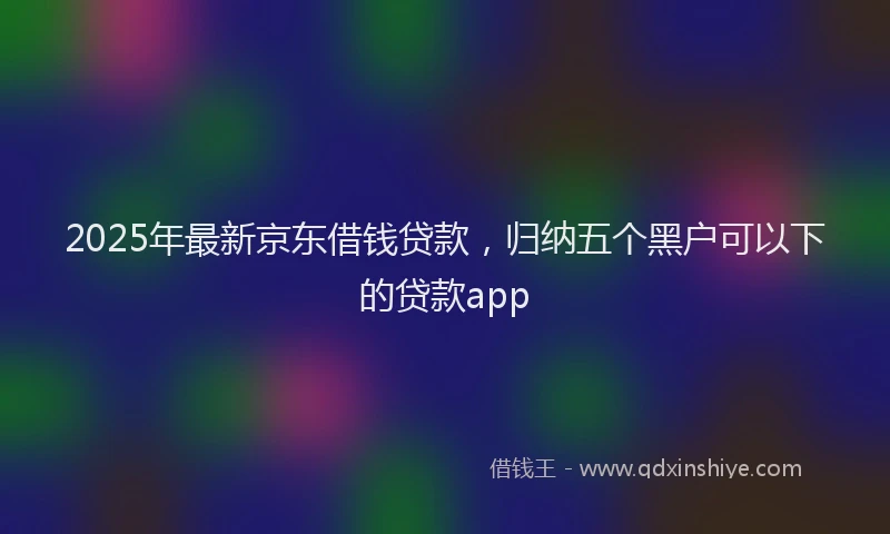 2025年最新京东借钱贷款，归纳五个黑户可以下的贷款app