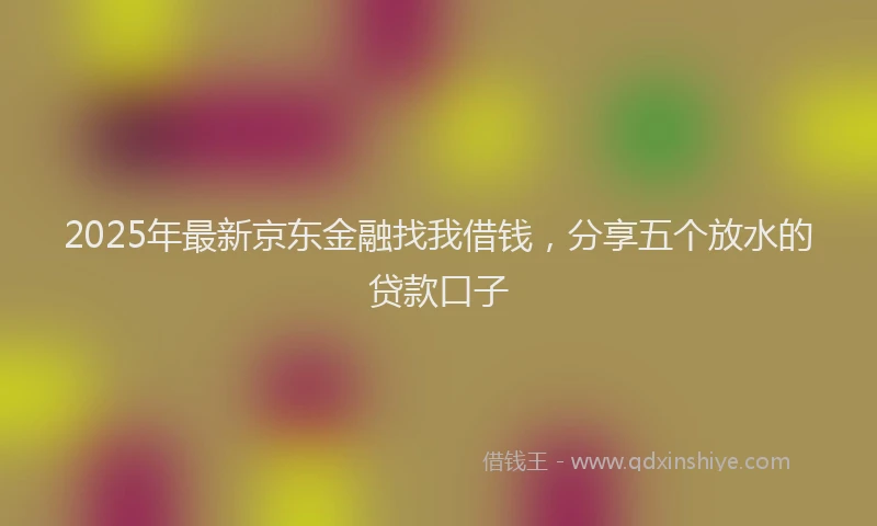 2025年最新京东金融找我借钱，分享五个放水的贷款口子
