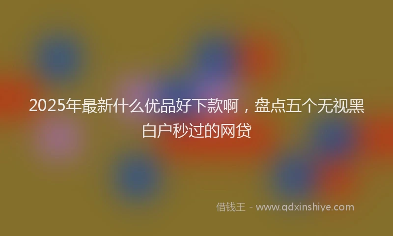 2025年最新什么优品好下款啊，盘点五个无视黑白户秒过的网贷
