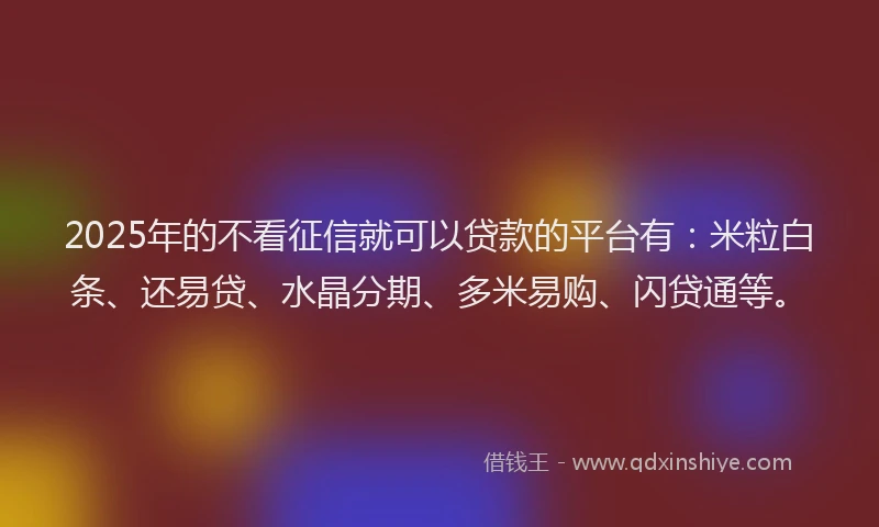 2025年的不看征信就可以贷款的平台有：米粒白条、还易贷、水晶分期、多米易购、闪贷通等。