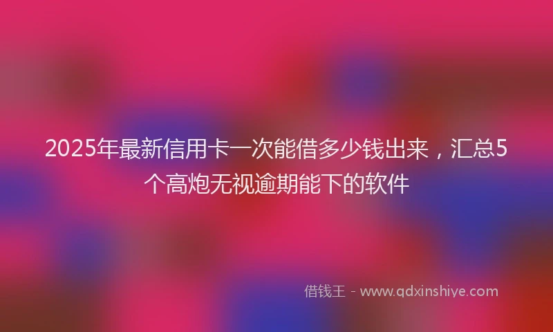 2025年最新信用卡一次能借多少钱出来，汇总5个高炮无视逾期能下的软件