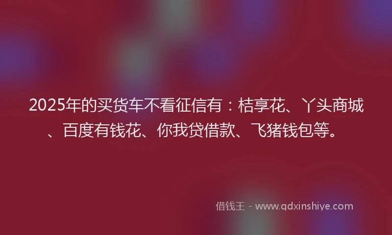 2025年的买货车不看征信有：桔享花、丫头商城、百度有钱花、你我贷借款、飞猪钱包等。