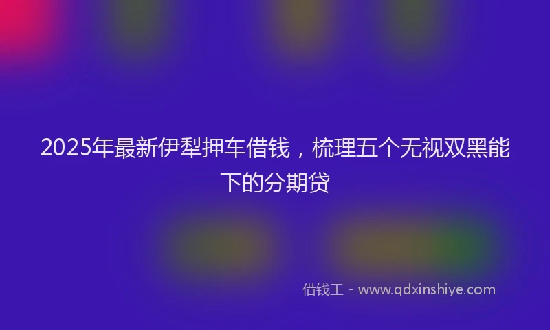 2025年最新伊犁押车借钱，梳理五个无视双黑能下的分期贷