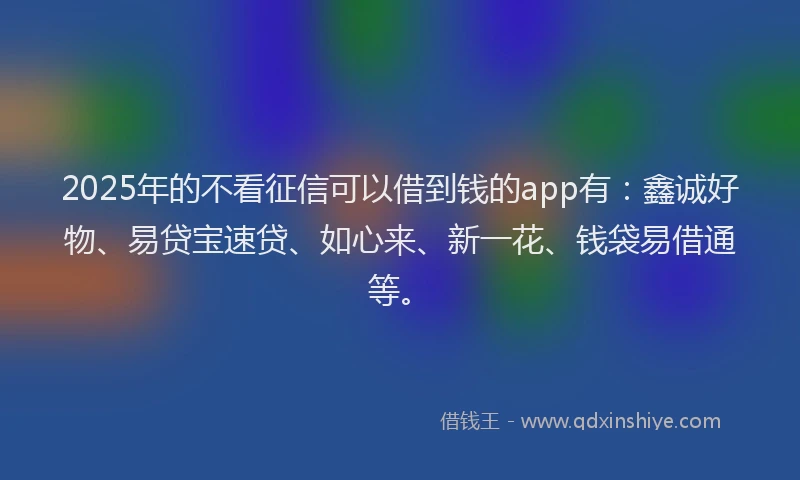 2025年的不看征信可以借到钱的app有：鑫诚好物、易贷宝速贷、如心来、新一花、钱袋易借通等。