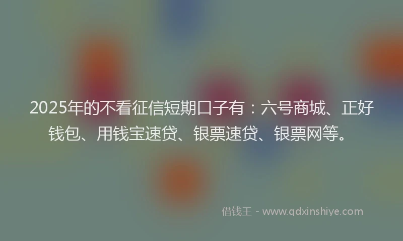 2025年的不看征信短期口子有：六号商城、正好钱包、用钱宝速贷、银票速贷、银票网等。