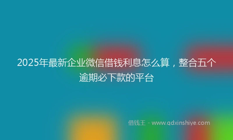 2025年最新企业微信借钱利息怎么算，整合五个逾期必下款的平台