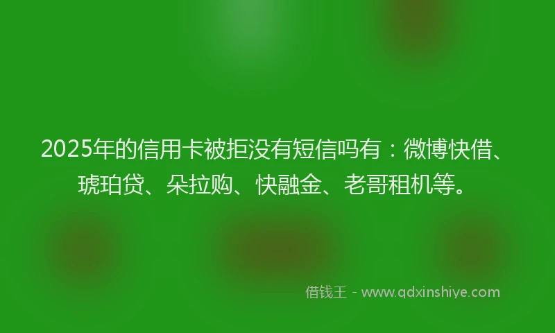 2025年的信用卡被拒没有短信吗有：微博快借、琥珀贷、朵拉购、快融金、老哥租机等。