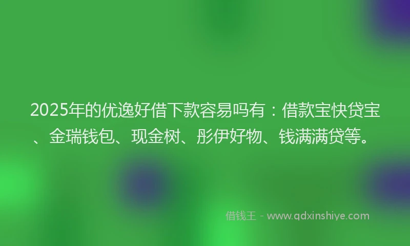2025年的优逸好借下款容易吗有：借款宝快贷宝、金瑞钱包、现金树、彤伊好物、钱满满贷等。