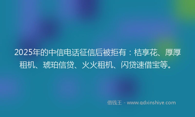 2025年的中信电话征信后被拒有：桔享花、厚厚租机、琥珀信贷、火火租机、闪贷速借宝等。