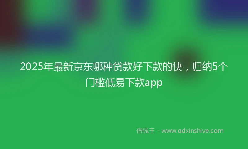 2025年最新京东哪种贷款好下款的快，归纳5个门槛低易下款app