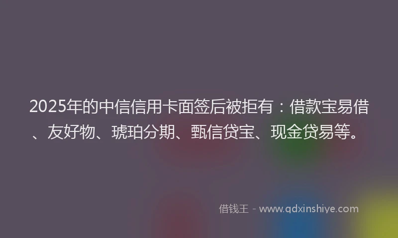 2025年的中信信用卡面签后被拒有：借款宝易借、友好物、琥珀分期、甄信贷宝、现金贷易等。