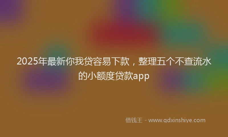 2025年最新你我贷容易下款，整理五个不查流水的小额度贷款app
