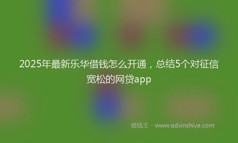2025年最新乐华借钱怎么开通，总结5个对征信宽松的网贷app