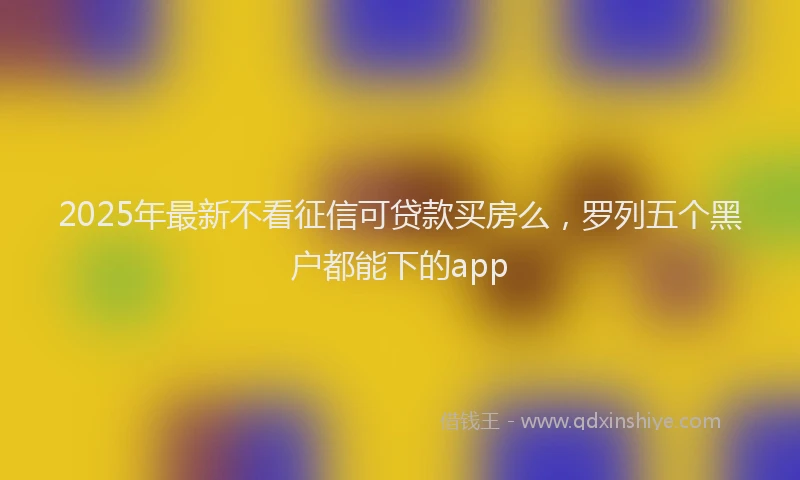 2025年最新不看征信可贷款买房么，罗列五个黑户都能下的app