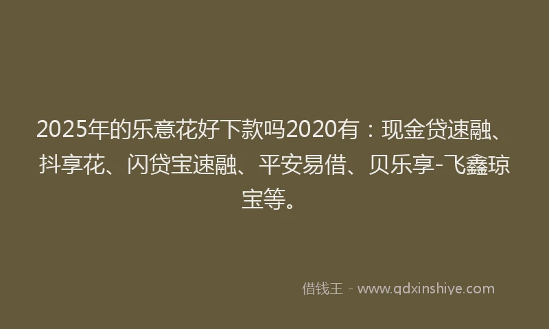2025年的乐意花好下款吗2020有：现金贷速融、抖享花、闪贷宝速融、平安易借、贝乐享-飞鑫琼宝等。