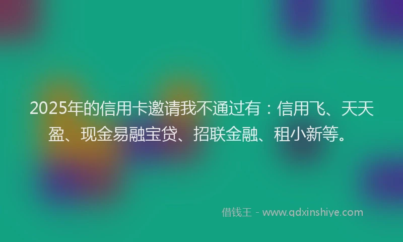 2025年的信用卡邀请我不通过有：信用飞、天天盈、现金易融宝贷、招联金融、租小新等。