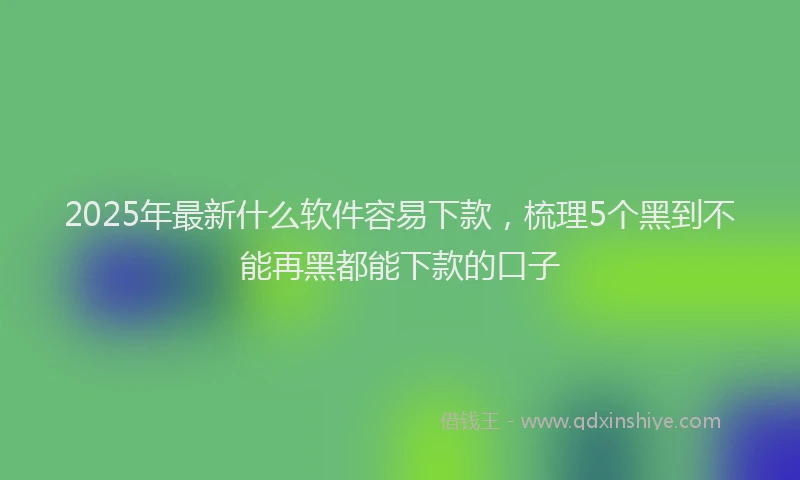 2025年最新什么软件容易下款，梳理5个黑到不能再黑都能下款的口子