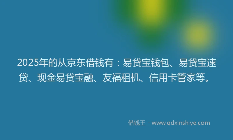2025年的从京东借钱有：易贷宝钱包、易贷宝速贷、现金易贷宝融、友福租机、信用卡管家等。