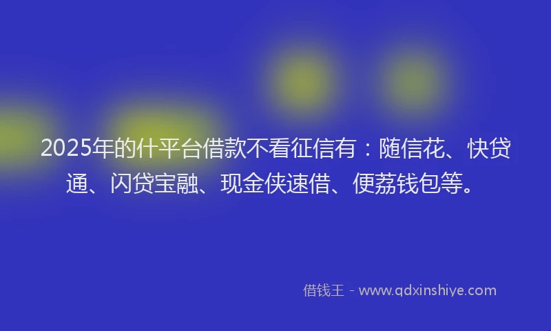 2025年的什平台借款不看征信有：随信花、快贷通、闪贷宝融、现金侠速借、便荔钱包等。