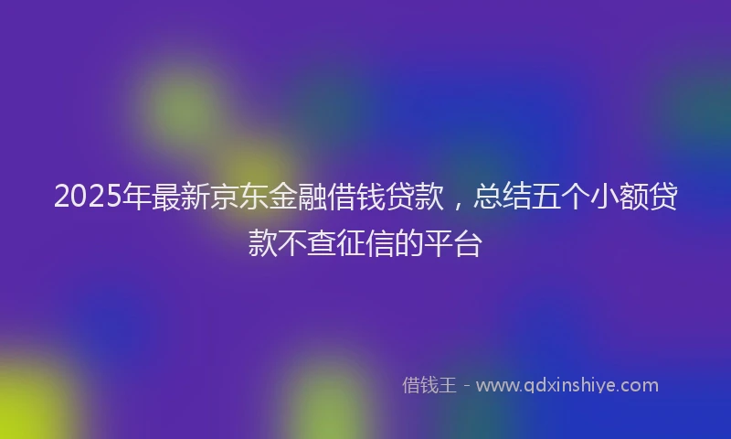 2025年最新京东金融借钱贷款，总结五个小额贷款不查征信的平台