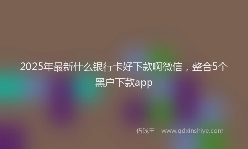 2025年最新什么银行卡好下款啊微信，整合5个黑户下款app