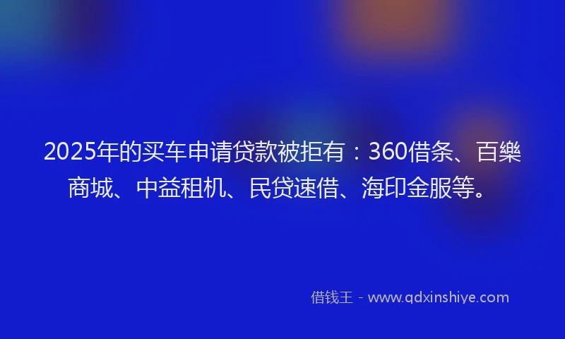 2025年的买车申请贷款被拒有：360借条、百樂商城、中益租机、民贷速借、海印金服等。