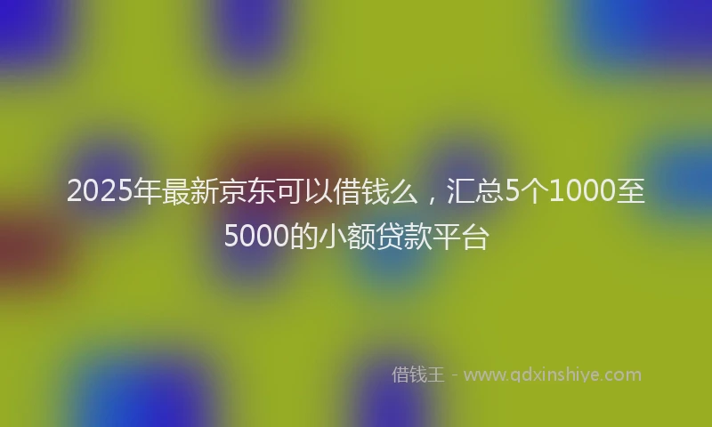 2025年最新京东可以借钱么，汇总5个1000至5000的小额贷款平台