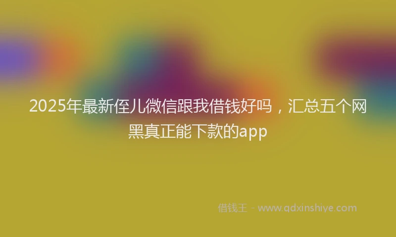 2025年最新侄儿微信跟我借钱好吗，汇总五个网黑真正能下款的app