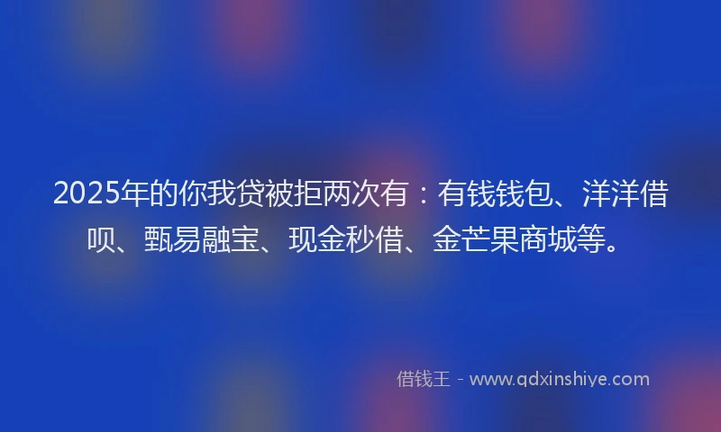 2025年的你我贷被拒两次有：有钱钱包、洋洋借呗、甄易融宝、现金秒借、金芒果商城等。