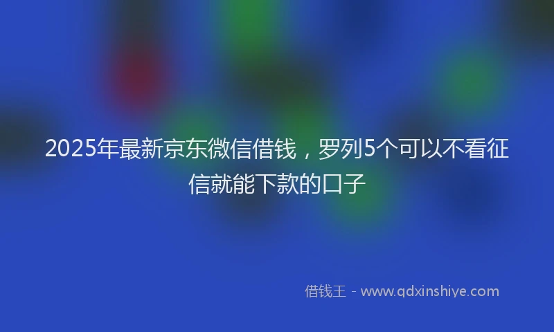 2025年最新京东微信借钱，罗列5个可以不看征信就能下款的口子