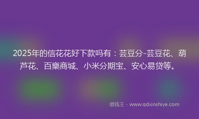 2025年的信花花好下款吗有：芸豆分-芸豆花、葫芦花、百樂商城、小米分期宝、安心易贷等。