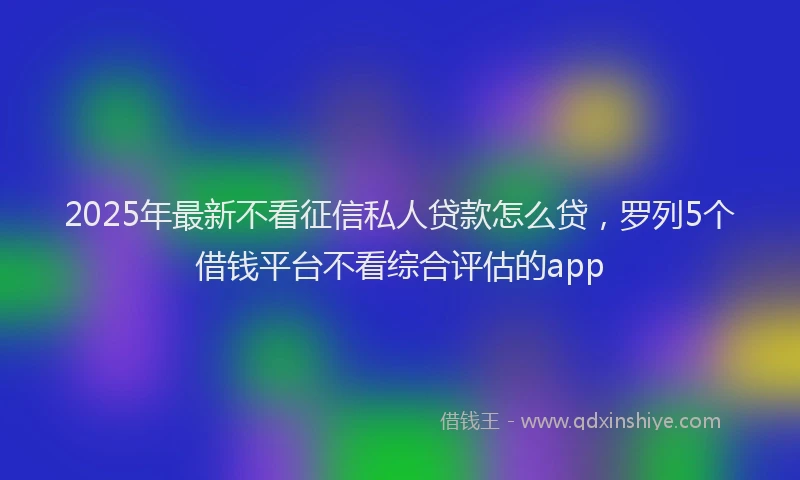 2025年最新不看征信私人贷款怎么贷，罗列5个借钱平台不看综合评估的app