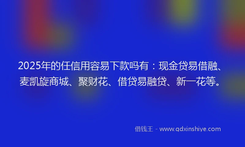2025年的任信用容易下款吗有：现金贷易借融、麦凯旋商城、聚财花、借贷易融贷、新一花等。