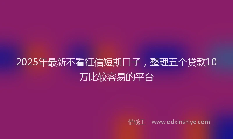 2025年最新不看征信短期口子，整理五个贷款10万比较容易的平台