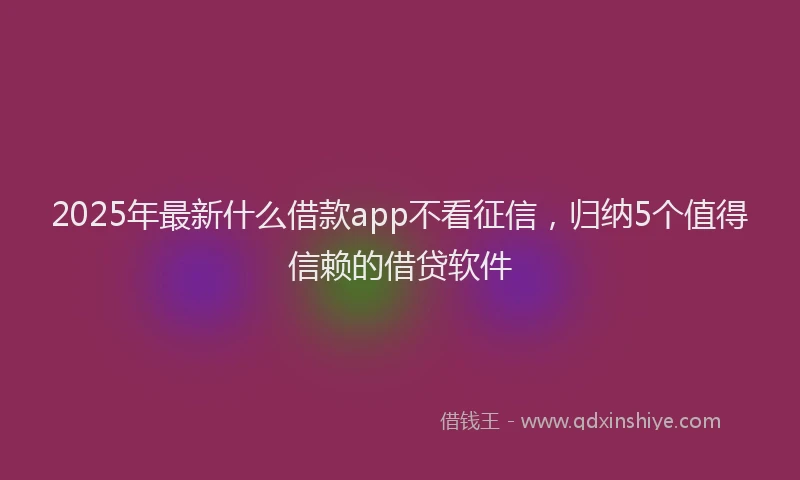 2025年最新什么借款app不看征信，归纳5个值得信赖的借贷软件