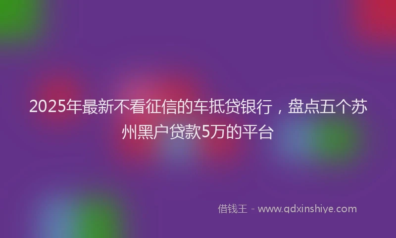 2025年最新不看征信的车抵贷银行，盘点五个苏州黑户贷款5万的平台