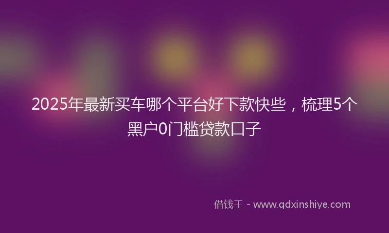 2025年最新买车哪个平台好下款快些，梳理5个黑户0门槛贷款口子