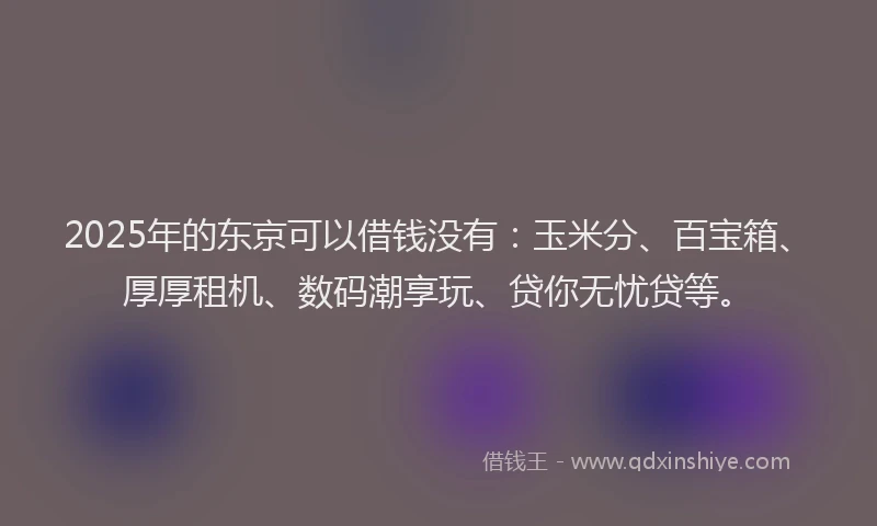 2025年的东京可以借钱没有：玉米分、百宝箱、厚厚租机、数码潮享玩、贷你无忧贷等。