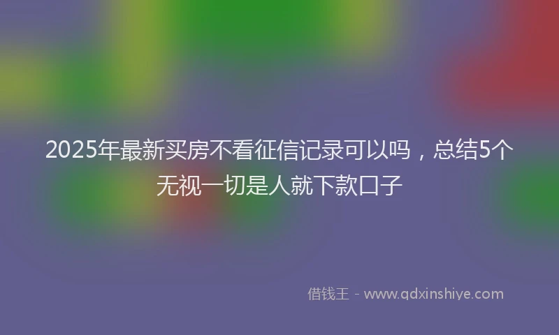 2025年最新买房不看征信记录可以吗，总结5个无视一切是人就下款口子