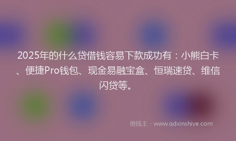 2025年的什么贷借钱容易下款成功有：小熊白卡、便捷Pro钱包、现金易融宝盒、恒瑞速贷、维信闪贷等。