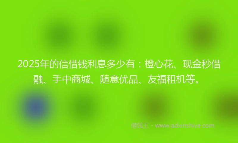 2025年的信借钱利息多少有：橙心花、现金秒借融、手中商城、随意优品、友福租机等。