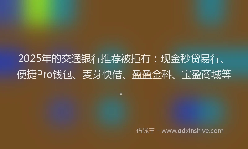2025年的交通银行推荐被拒有：现金秒贷易行、便捷Pro钱包、麦芽快借、盈盈金科、宝盈商城等。