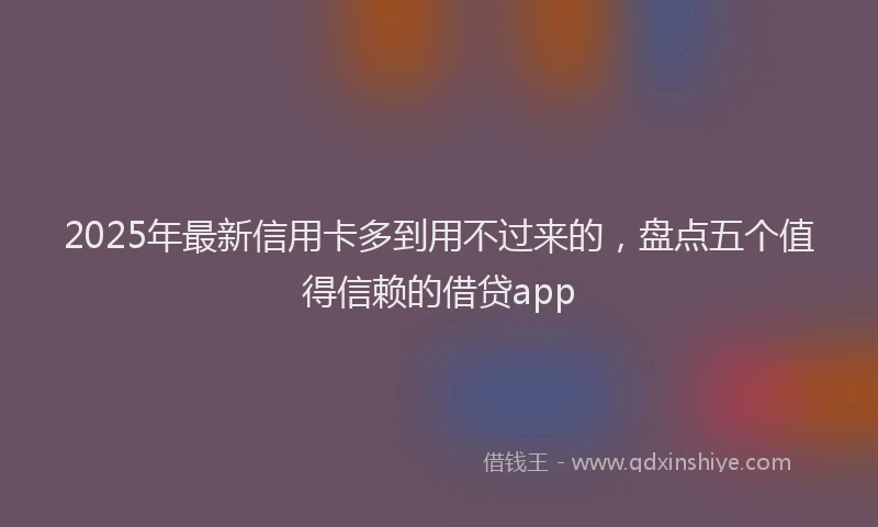 2025年最新信用卡多到用不过来的，盘点五个值得信赖的借贷app