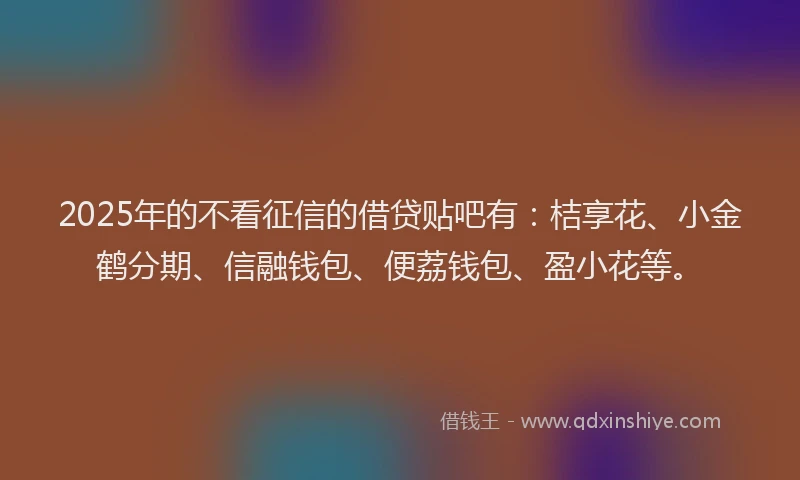 2025年的不看征信的借贷贴吧有：桔享花、小金鹤分期、信融钱包、便荔钱包、盈小花等。